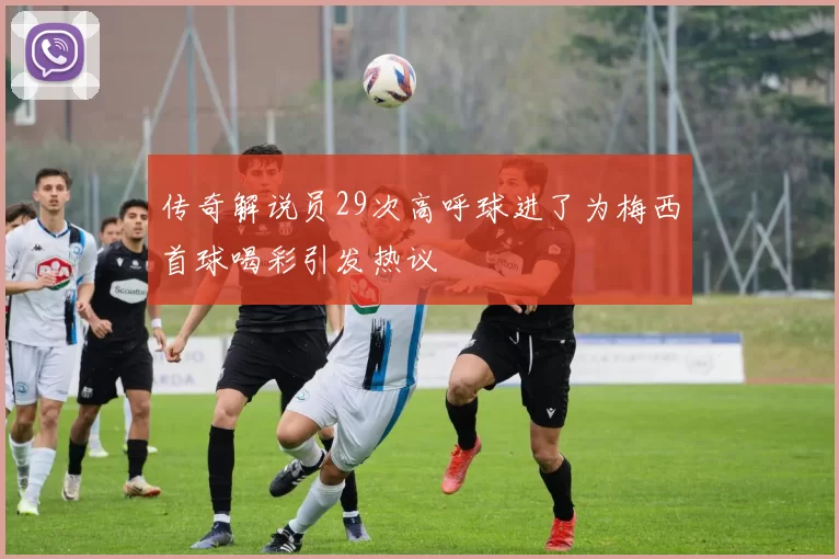 传奇解说员29次高呼球进了为梅西首球喝彩引发热议