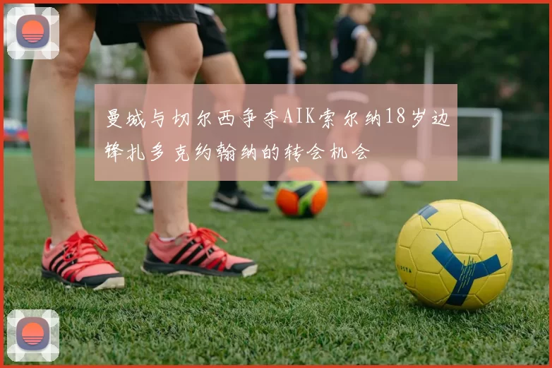 曼城与切尔西争夺AIK索尔纳18岁边锋扎多克约翰纳的转会机会
