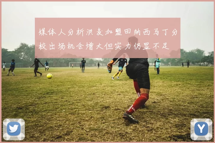 媒体人分析洪麦加盟田纳西马丁分校出场机会增大但实力仍显不足
