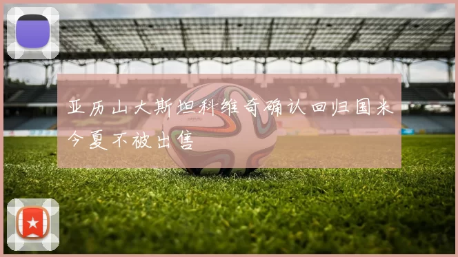 亚历山大斯坦科维奇确认回归国米今夏不被出售