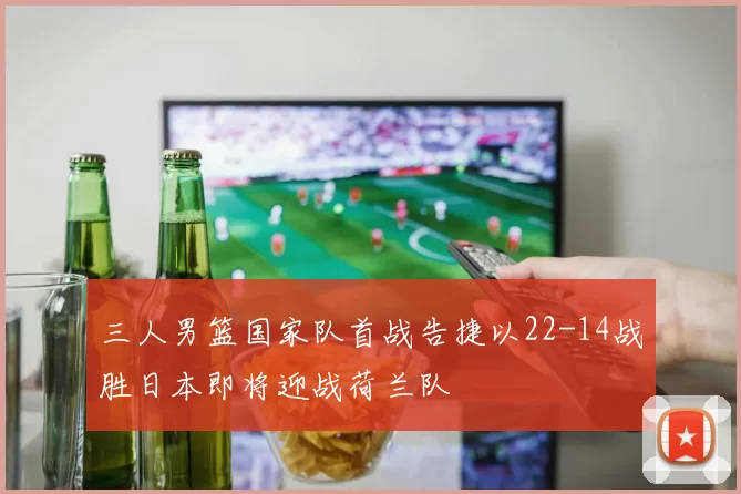 三人男篮国家队首战告捷以22-14战胜日本即将迎战荷兰队