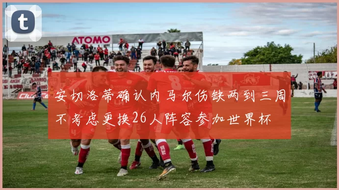 安切洛蒂确认内马尔伤缺两到三周不考虑更换26人阵容参加世界杯