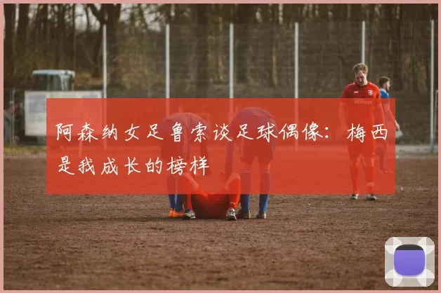 阿森纳女足鲁索谈足球偶像：梅西是我成长的榜样