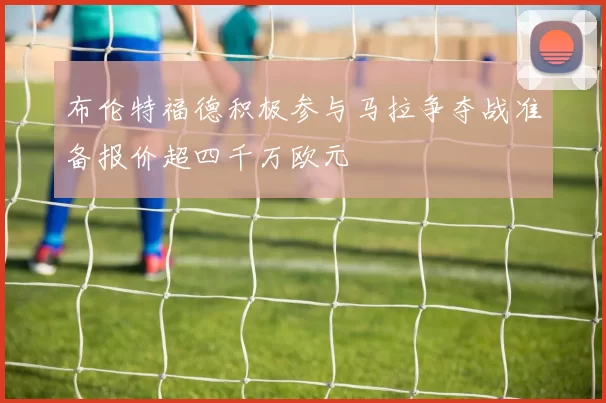 布伦特福德积极参与马拉争夺战准备报价超四千万欧元