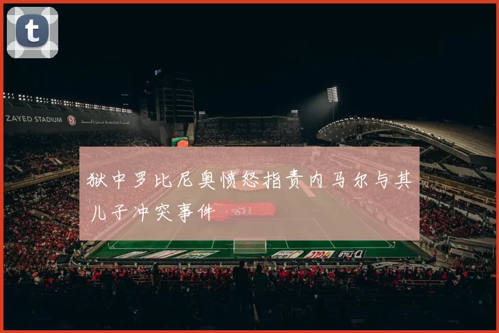 狱中罗比尼奥愤怒指责内马尔与其儿子冲突事件