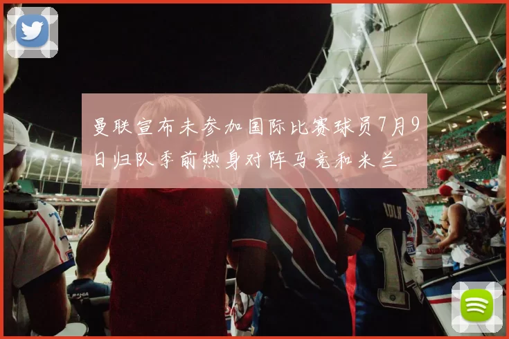 曼联宣布未参加国际比赛球员7月9日归队季前热身对阵马竞和米兰