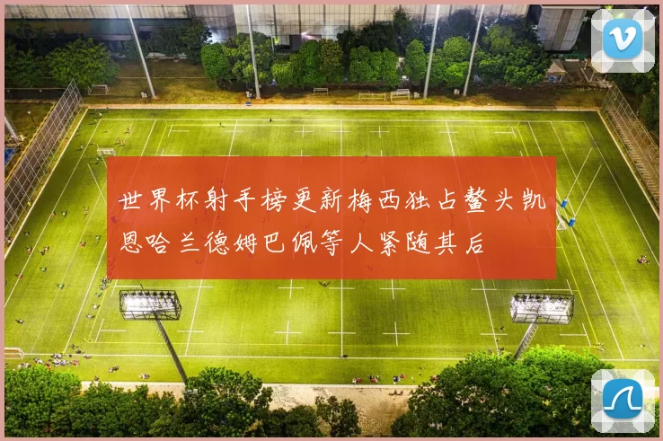 世界杯射手榜更新梅西独占鳌头凯恩哈兰德姆巴佩等人紧随其后