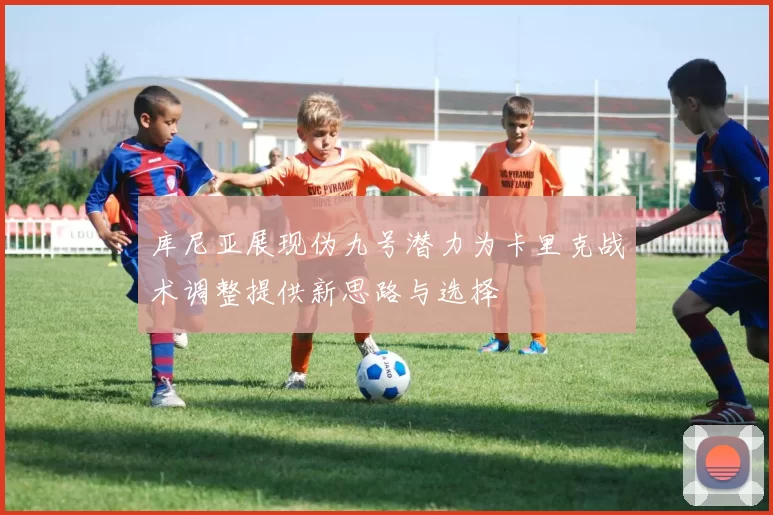 库尼亚展现伪九号潜力为卡里克战术调整提供新思路与选择