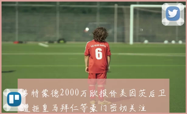 多特蒙德2000万欧报价美因茨后卫遭拒皇马拜仁等豪门密切关注