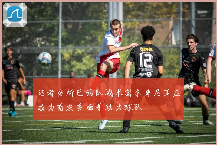记者分析巴西队战术需求库尼亚应成为首发多面手助力球队