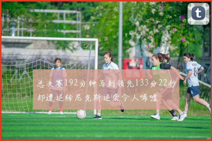 总决赛192分钟马刺领先133分22秒却遭逆转尼克斯逆袭令人唏嘘