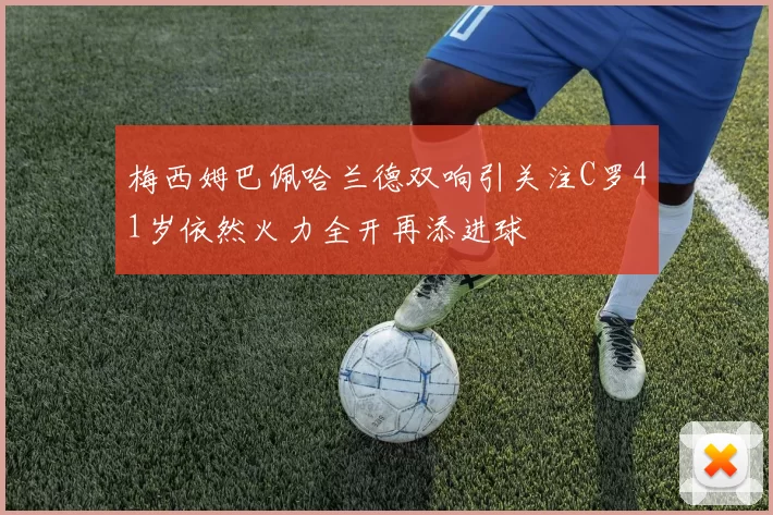 梅西姆巴佩哈兰德双响引关注C罗41岁依然火力全开再添进球